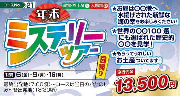 年末ミステリーツアー　★お昼は〇〇港へ水揚げされた新鮮な海の幸をお楽しみください！ ★世界の〇〇100選にも選ばれた歴史的〇〇を見学！ ★もらってうれしいお土産ついてます！（日帰り）